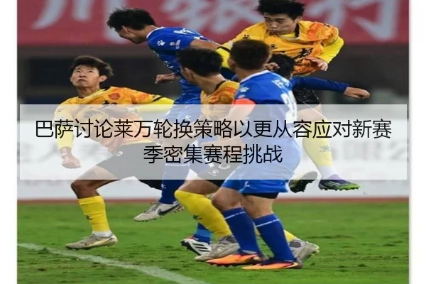 巴萨讨论莱万轮换策略以更从容应对新赛季密集赛程挑战