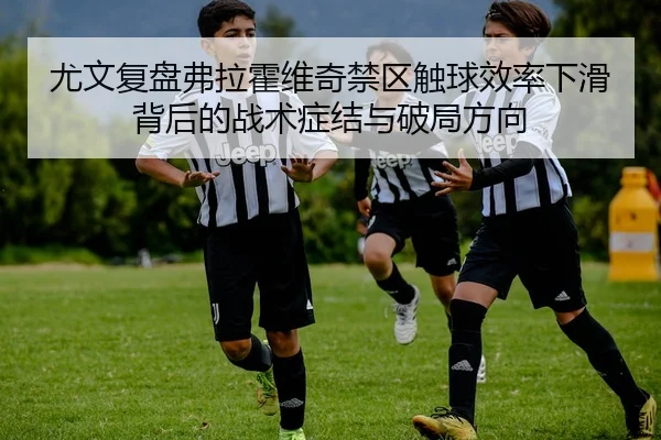 尤文复盘弗拉霍维奇禁区触球效率下滑背后的战术症结与破局方向
