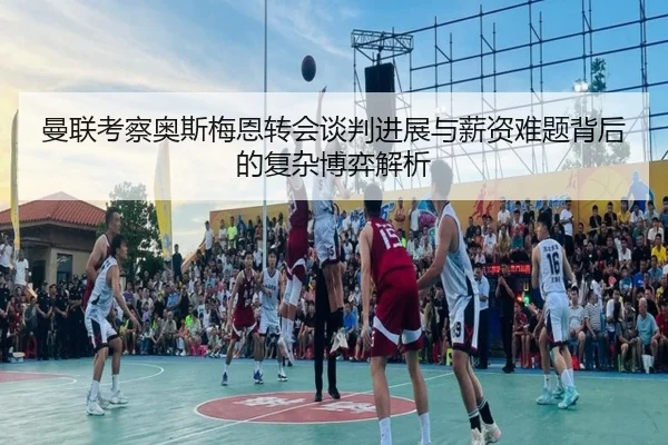 曼联考察奥斯梅恩转会谈判进展与薪资难题背后的复杂博弈解析