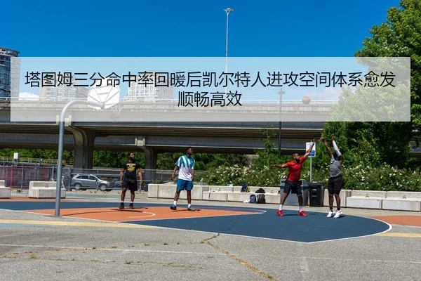 塔图姆三分命中率回暖后凯尔特人进攻空间体系愈发顺畅高效