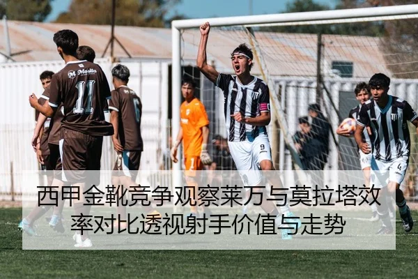 西甲金靴竞争观察莱万与莫拉塔效率对比透视射手价值与走势