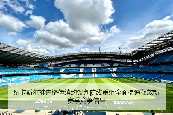 纽卡斯尔推进格伊续约谈判防线重组全面提速释放新赛季竞争信号
