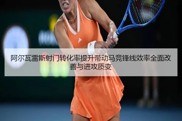 阿尔瓦雷斯射门转化率提升带动马竞锋线效率全面改善与进攻质变